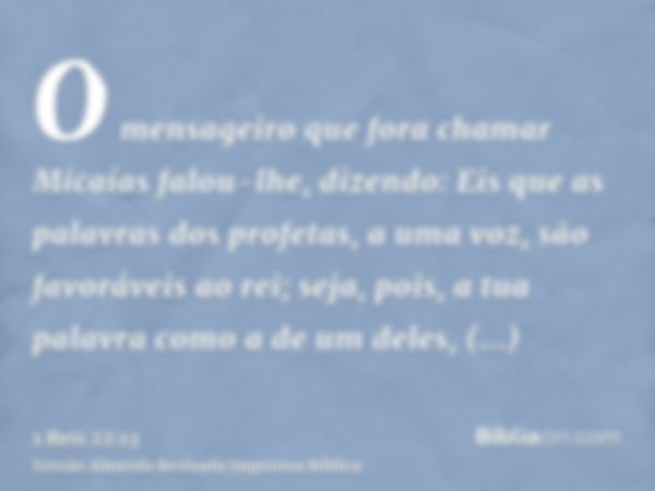 O mensageiro que fora chamar Micaías falou-lhe, dizendo: Eis que as palavras dos profetas, a uma voz, são favoráveis ao rei; seja, pois, a tua palavra como a de