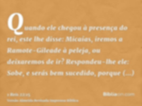 Quando ele chegou à presença do rei, este lhe disse: Micaías, iremos a Ramote-Gileade à peleja, ou deixaremos de ir? Respondeu-lhe ele: Sobe, e serás bem sucedi