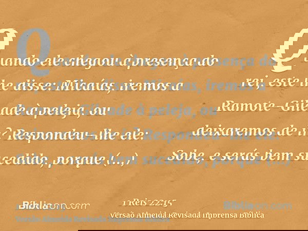 Quando ele chegou à presença do rei, este lhe disse: Micaías, iremos a Ramote-Gileade à peleja, ou deixaremos de ir? Respondeu-lhe ele: Sobe, e serás bem sucedi