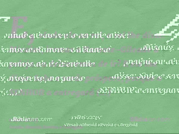 E, vindo ele ao rei, o rei lhe disse: Micaías, iremos a Ramote-Gileade à peleja ou deixaremos de ir? E ele lhe disse: Sobe e serás próspero, porque o SENHOR a e