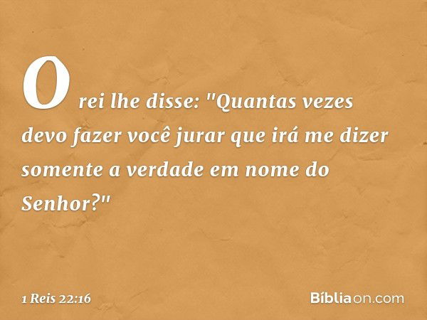 O rei lhe disse: "Quantas vezes devo fazer você jurar que irá me dizer somente a verdade em nome do Senhor?" -- 1 Reis 22:16