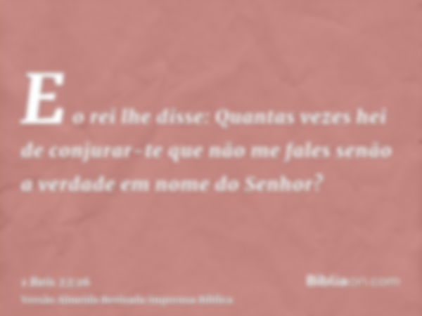 E o rei lhe disse: Quantas vezes hei de conjurar-te que não me fales senão a verdade em nome do Senhor?