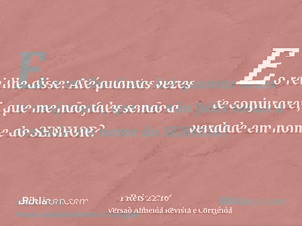 E o rei lhe disse: Até quantas vezes te conjurarei, que me não fales senão a verdade em nome do SENHOR?
