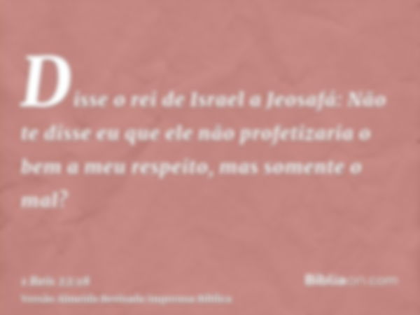 Disse o rei de Israel a Jeosafá: Não te disse eu que ele não profetizaria o bem a meu respeito, mas somente o mal?