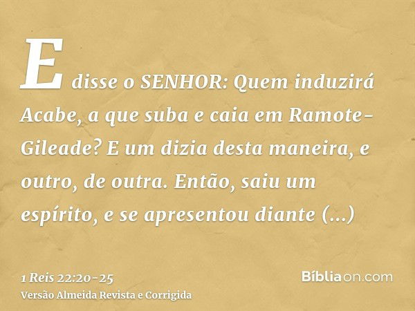 E disse o SENHOR: Quem induzirá Acabe, a que suba e caia em Ramote-Gileade? E um dizia desta maneira, e outro, de outra.Então, saiu um espírito, e se apresentou