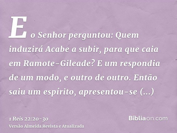 E o Senhor perguntou: Quem induzirá Acabe a subir, para que caia em Ramote-Gileade? E um respondia de um modo, e outro de outro.Então saiu um espírito, apresent