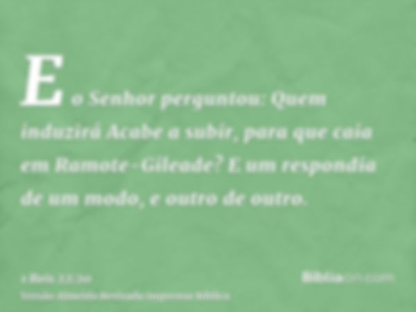 E o Senhor perguntou: Quem induzirá Acabe a subir, para que caia em Ramote-Gileade? E um respondia de um modo, e outro de outro.