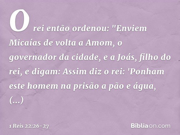 O rei então ordenou: "Enviem Micaías de volta a Amom, o governador da cidade, e a Joás, filho do rei, e digam: Assim diz o rei: 'Ponham este homem na prisão a p