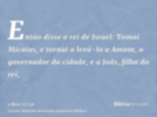 Então disse o rei de Israel: Tomai Micaías, e tornai a levá-lo a Amom, o governador da cidade, e a Joás, filho do rei,