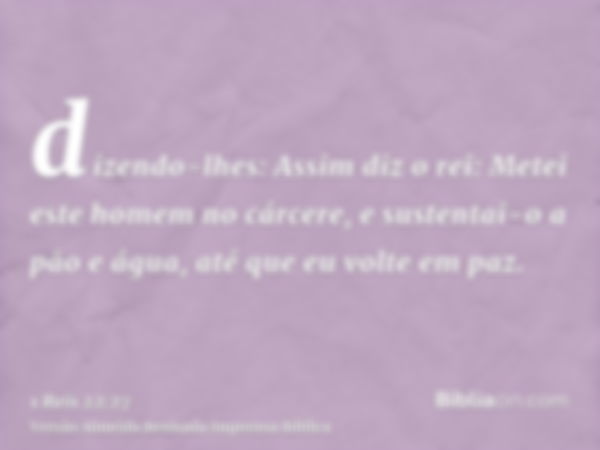 dizendo-lhes: Assim diz o rei: Metei este homem no cárcere, e sustentai-o a pão e água, até que eu volte em paz.