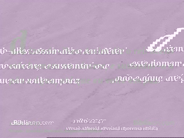 dizendo-lhes: Assim diz o rei: Metei este homem no cárcere, e sustentai-o a pão e água, até que eu volte em paz.