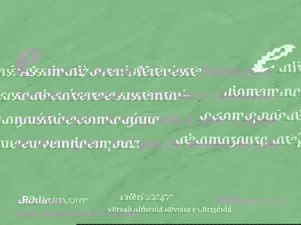 e direis: Assim diz o rei: Metei este homem na casa do cárcere e sustentai-o com o pão de angústia e com a água de amargura, até que eu venha em paz.