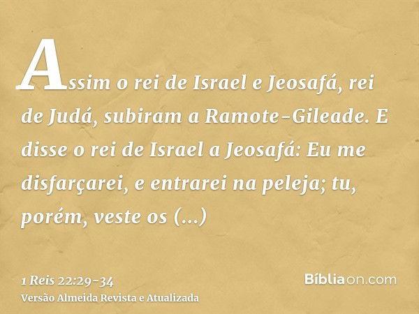 Assim o rei de Israel e Jeosafá, rei de Judá, subiram a Ramote-Gileade.E disse o rei de Israel a Jeosafá: Eu me disfarçarei, e entrarei na peleja; tu, porém, ve