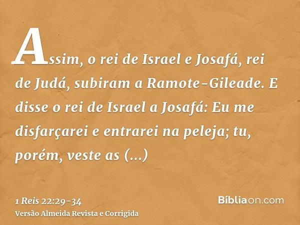 Assim, o rei de Israel e Josafá, rei de Judá, subiram a Ramote-Gileade.E disse o rei de Israel a Josafá: Eu me disfarçarei e entrarei na peleja; tu, porém, vest