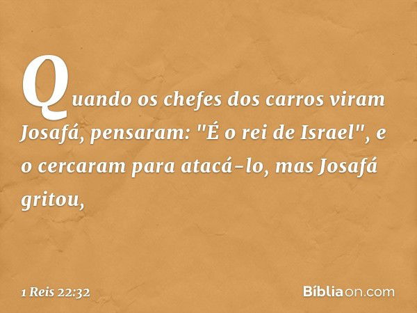 Quando os chefes dos carros viram Josafá, pensaram: "É o rei de Israel", e o cercaram para atacá-lo, mas Josafá gritou, -- 1 Reis 22:32