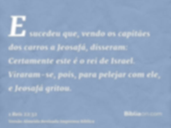 E sucedeu que, vendo os capitães dos carros a Jeosafá, disseram: Certamente este é o rei de Israel. Viraram-se, pois, para pelejar com ele, e Jeosafá gritou.