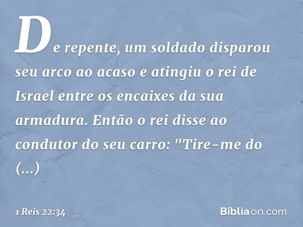 De repente, um soldado disparou seu arco ao acaso e atingiu o rei de Israel entre os encaixes da sua armadura. Então o rei disse ao condutor do seu carro: "Tire