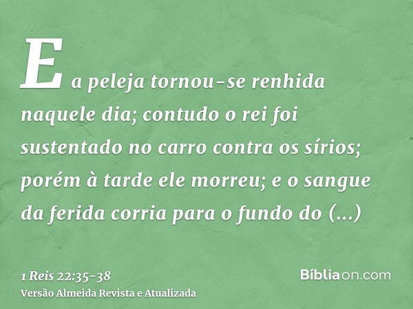 E a peleja tornou-se renhida naquele dia; contudo o rei foi sustentado no carro contra os sírios; porém à tarde ele morreu; e o sangue da ferida corria para o f