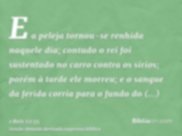 E a peleja tornou-se renhida naquele dia; contudo o rei foi sustentado no carro contra os sírios; porém à tarde ele morreu; e o sangue da ferida corria para o f