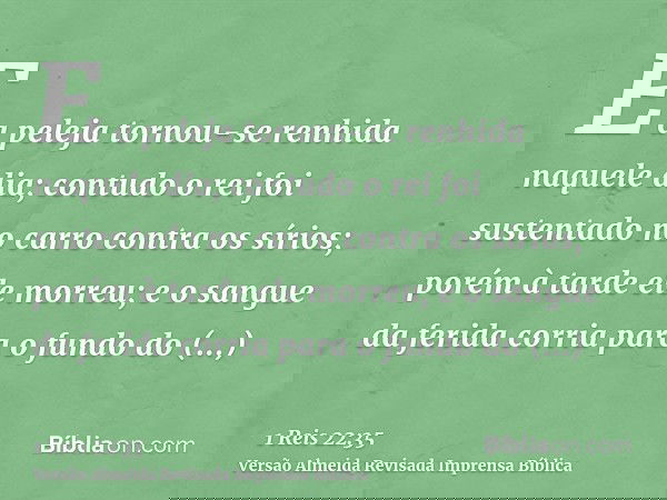 E a peleja tornou-se renhida naquele dia; contudo o rei foi sustentado no carro contra os sírios; porém à tarde ele morreu; e o sangue da ferida corria para o f