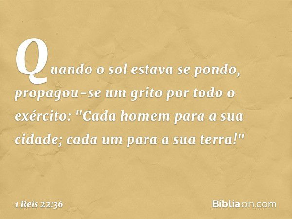 Quando o sol estava se pondo, propagou-se um grito por todo o exército: "Cada homem para a sua cidade; cada um para a sua terra!" -- 1 Reis 22:36