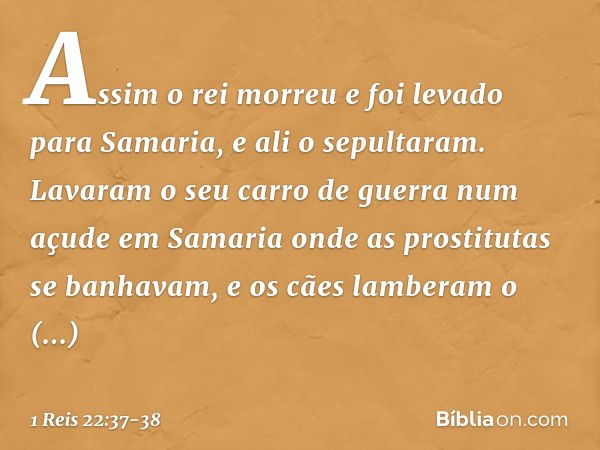 Assim o rei morreu e foi levado para Samaria, e ali o sepultaram. Lavaram o seu carro de guerra num açude em Samaria onde as prostitutas se banhavam, e os cães 