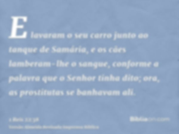 E lavaram o seu carro junto ao tanque de Samária, e os cães lamberam-lhe o sangue, conforme a palavra que o Senhor tinha dito; ora, as prostitutas se banhavam a