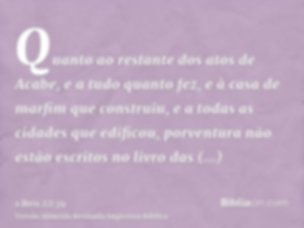 Quanto ao restante dos atos de Acabe, e a tudo quanto fez, e à casa de marfim que construiu, e a todas as cidades que edificou, porventura não estão escritos no