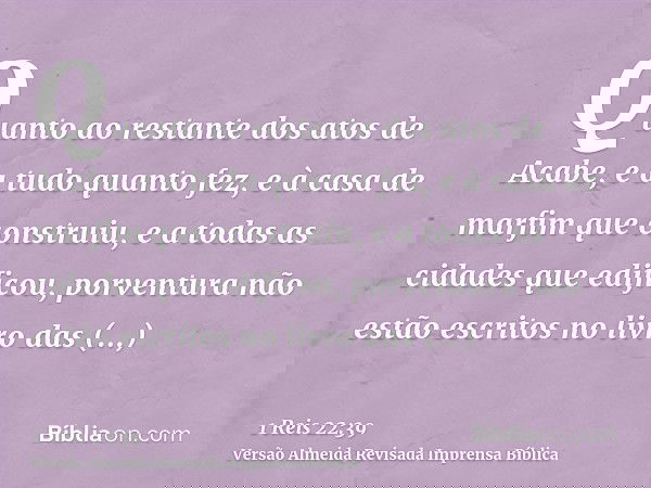 Quanto ao restante dos atos de Acabe, e a tudo quanto fez, e à casa de marfim que construiu, e a todas as cidades que edificou, porventura não estão escritos no