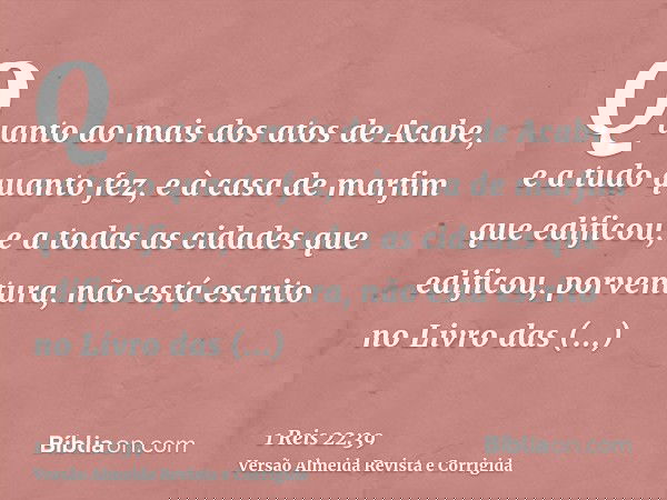 Quanto ao mais dos atos de Acabe, e a tudo quanto fez, e à casa de marfim que edificou, e a todas as cidades que edificou, porventura, não está escrito no Livro