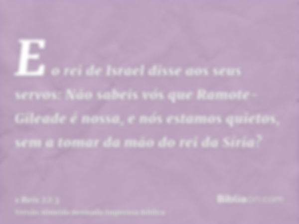 E o rei de Israel disse aos seus servos: Não sabeis vós que Ramote-Gileade é nossa, e nós estamos quietos, sem a tomar da mão do rei da Síria?