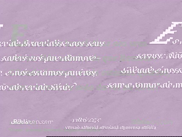 E o rei de Israel disse aos seus servos: Não sabeis vós que Ramote-Gileade é nossa, e nós estamos quietos, sem a tomar da mão do rei da Síria?