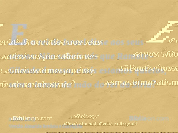E o rei de Israel disse aos seus servos: Não sabeis vós que Ramote-Gileade é nossa, e nós estamos quietos, sem a tomar da mão do rei da Síria?