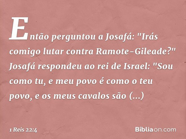 Então perguntou a Josafá: "Irás comigo lutar contra Ramote-Gileade?"
Josafá respondeu ao rei de Israel: "Sou como tu, e meu povo é como o teu povo, e os meus ca