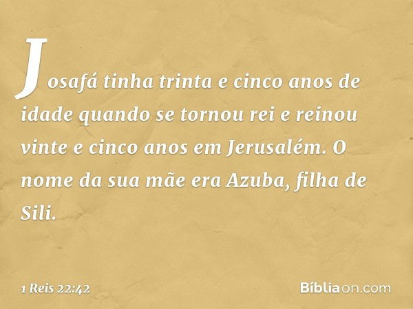 Josafá tinha trinta e cinco anos de idade quando se tornou rei e reinou vinte e cinco anos em Jerusalém. O nome da sua mãe era Azuba, filha de Sili. -- 1 Reis 2