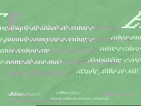 E era Josafá da idade de trinta e cinco anos quando começou a reinar; e vinte e cinco anos reinou em Jerusalém; e era o nome de sua mãe Azuba, filha de Sili.
