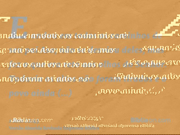 E andou em todos os caminhos de seu pai Asa; não se desviou deles, mas fez o que era reto aos olhos do Senhor. Todavia os altos não foram tirados e o povo ainda