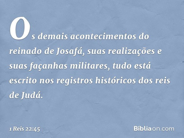 Os demais acontecimentos do reinado de Josafá, suas realizações e suas façanhas militares, tudo está escrito nos registros históricos dos reis de Judá. -- 1 Rei