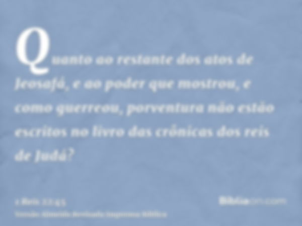 Quanto ao restante dos atos de Jeosafá, e ao poder que mostrou, e como guerreou, porventura não estão escritos no livro das crônicas dos reis de Judá?