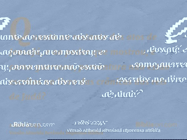 Quanto ao restante dos atos de Jeosafá, e ao poder que mostrou, e como guerreou, porventura não estão escritos no livro das crônicas dos reis de Judá?