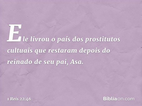 Ele livrou o país dos prostitutos cultuais que restaram depois do reinado de seu pai, Asa. -- 1 Reis 22:46