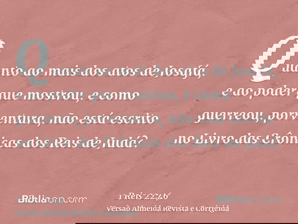 Quanto ao mais dos atos de Josafá, e ao poder que mostrou, e como guerreou, porventura, não está escrito no Livro das Crônicas dos Reis de Judá?