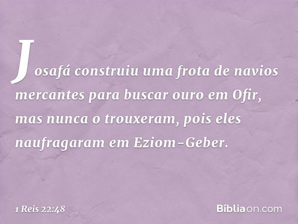 Josafá construiu uma frota de navios mercantes para buscar ouro em Ofir, mas nunca o trouxeram, pois eles naufragaram em Eziom-Geber. -- 1 Reis 22:48