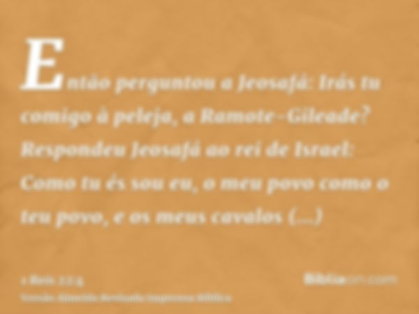 Então perguntou a Jeosafá: Irás tu comigo à peleja, a Ramote-Gileade? Respondeu Jeosafá ao rei de Israel: Como tu és sou eu, o meu povo como o teu povo, e os me