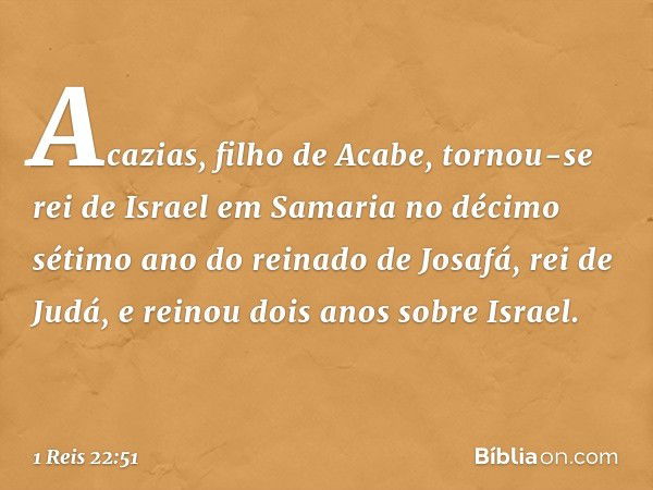 Acazias, filho de Acabe, tornou-se rei de Israel em Samaria no décimo sétimo ano do reinado de Josafá, rei de Judá, e reinou dois anos sobre Israel. -- 1 Reis 2