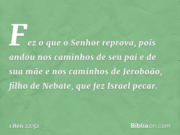 Fez o que o Senhor reprova, pois andou nos caminhos de seu pai e de sua mãe e nos caminhos de Jeroboão, filho de Nebate, que fez Israel pecar. -- 1 Reis 22:52