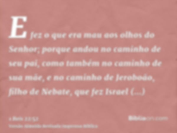 E fez o que era mau aos olhos do Senhor; porque andou no caminho de seu pai, como também no caminho de sua mãe, e no caminho de Jeroboão, filho de Nebate, que f