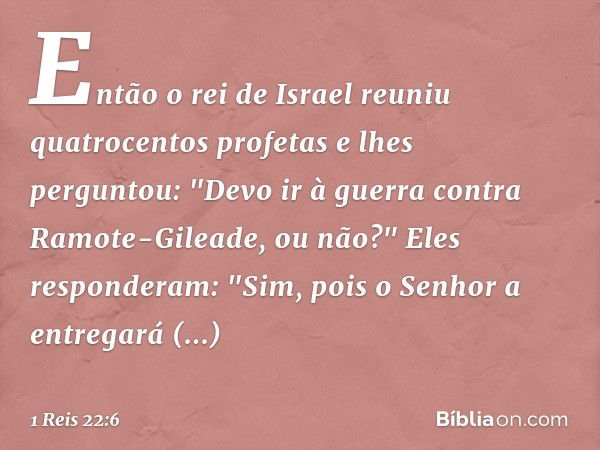 Então o rei de Israel reuniu quatrocentos profetas e lhes perguntou: "Devo ir à guerra contra Ramote-Gileade, ou não?"
Eles responderam: "Sim, pois o Senhor a e