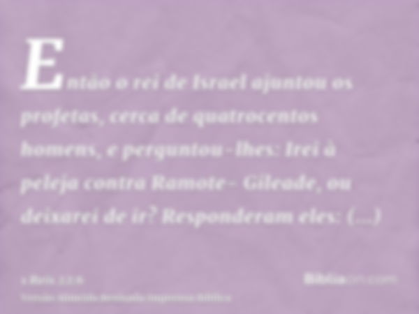 Então o rei de Israel ajuntou os profetas, cerca de quatrocentos homens, e perguntou-lhes: Irei à peleja contra Ramote- Gileade, ou deixarei de ir? Responderam 