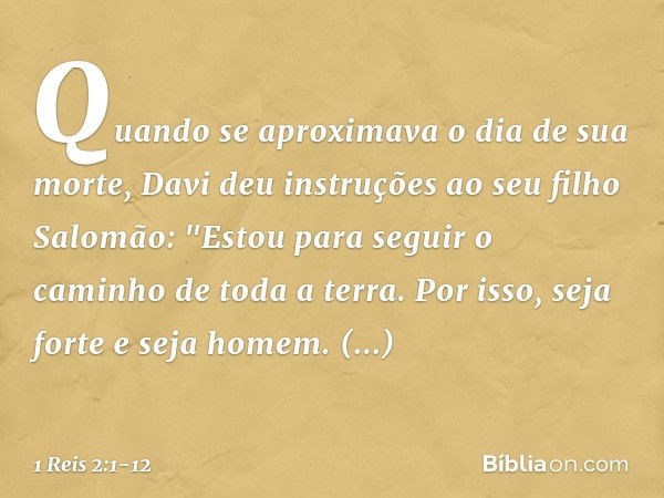 Quando se aproximava o dia de sua morte, Davi deu instruções ao seu filho Salomão: "Estou para seguir o caminho de toda a terra. Por isso, seja forte e seja hom